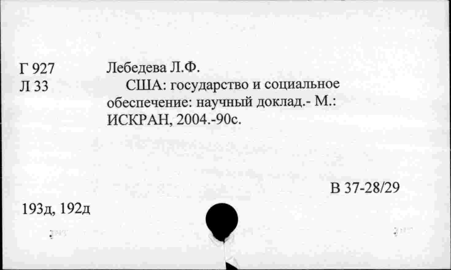 ﻿Г 927
Л 33
Лебедева Л.Ф.
США: государство и социальное обеспечение: научный доклад.- М.: ИСКР АН, 2004.-90с.
В 37-28/29
193д, 192д